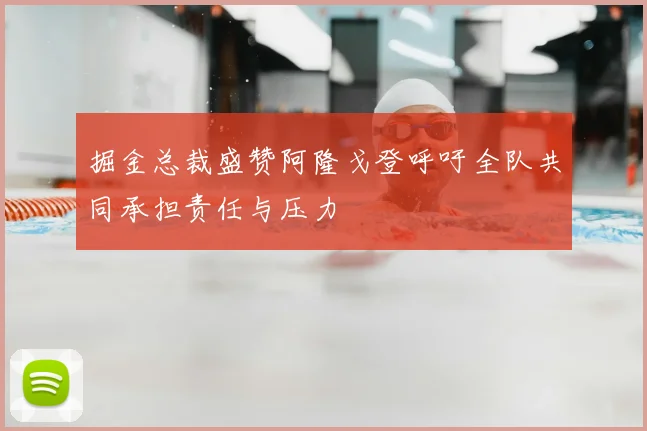 掘金总裁盛赞阿隆戈登呼吁全队共同承担责任与压力
