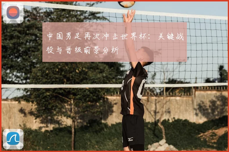 中国男足再次冲击世界杯：关键战役与晋级前景分析