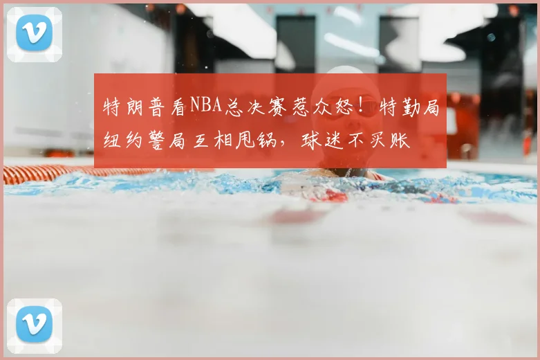 特朗普看NBA总决赛惹众怒！特勤局纽约警局互相甩锅，球迷不买账