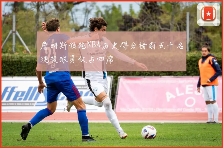 詹姆斯领跑NBA历史得分榜前五十名现役球员仅占四席
