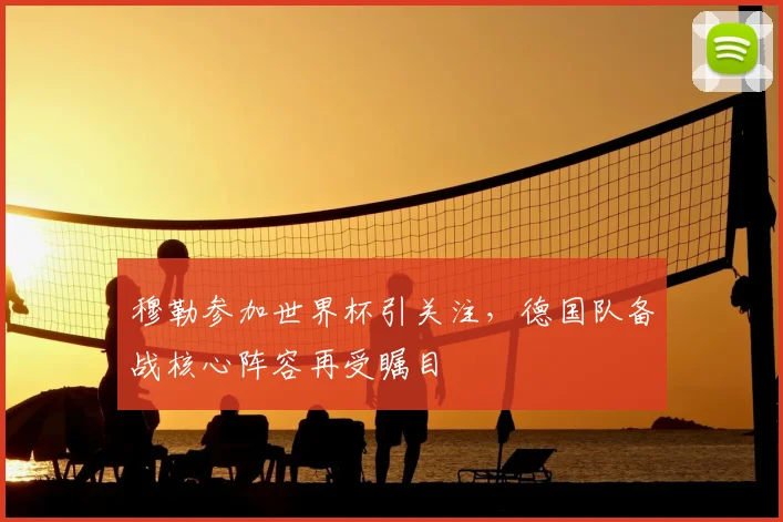 穆勒参加世界杯引关注，德国队备战核心阵容再受瞩目