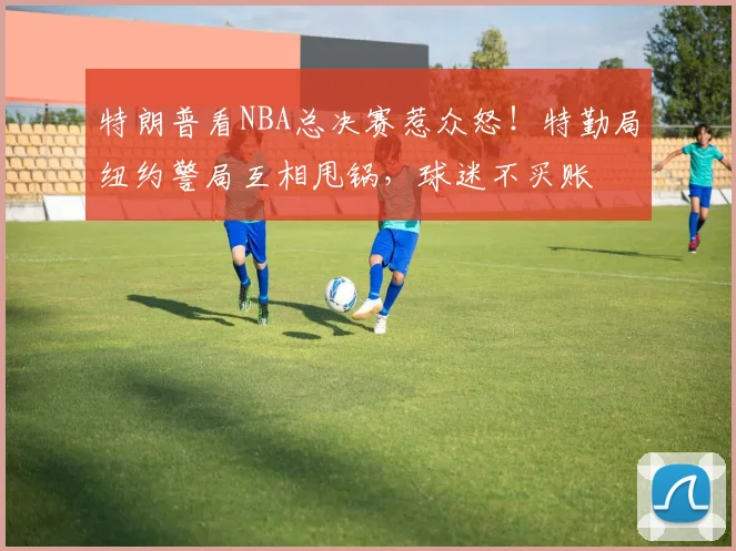 特朗普看NBA总决赛惹众怒!特勤局纽约警局互相甩锅,球迷不买账