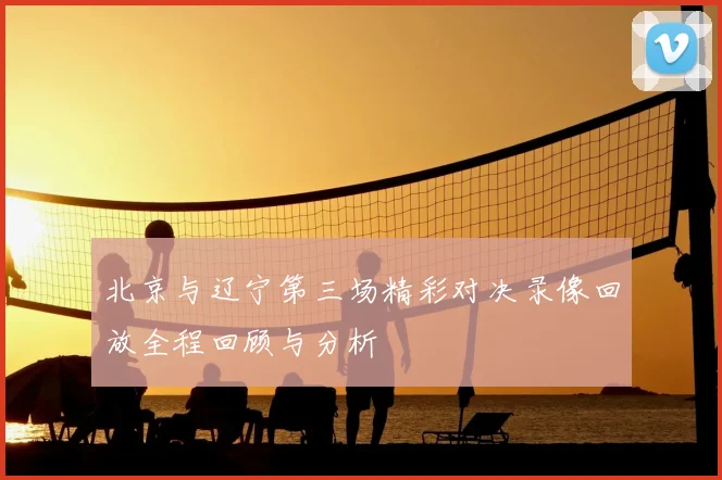 北京与辽宁第三场精彩对决录像回放全程回顾与分析