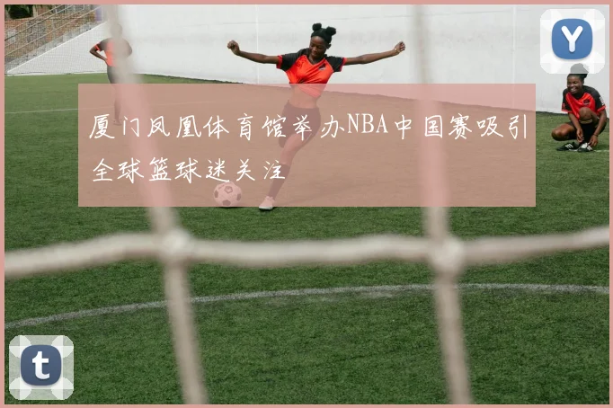 厦门凤凰体育馆举办NBA中国赛吸引全球篮球迷关注