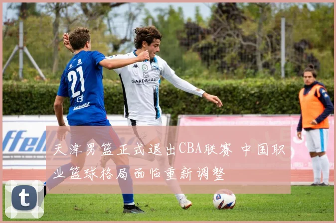 天津男篮正式退出CBA联赛 中国职业篮球格局面临重新调整