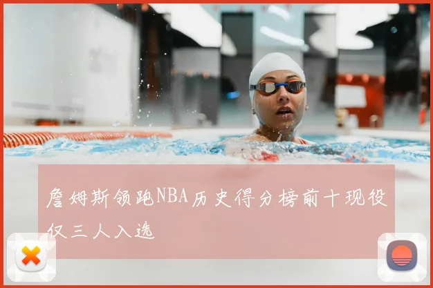 詹姆斯领跑NBA历史得分榜前十现役仅三人入选