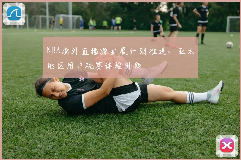 NBA境外直播源扩展计划推进,亚太地区用户观赛体验升级