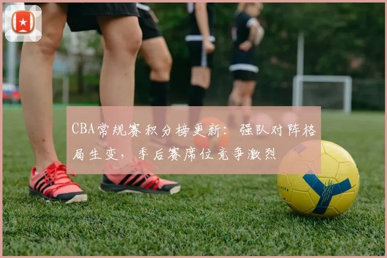 CBA常规赛积分榜更新：强队对阵格局生变，季后赛席位竞争激烈