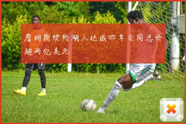 詹姆斯续约湖人达成四年合同总价超两亿美元