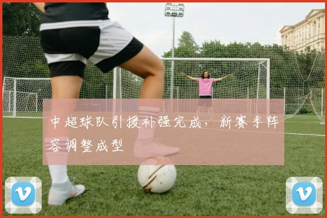 中超球队引援补强完成,新赛季阵容调整成型