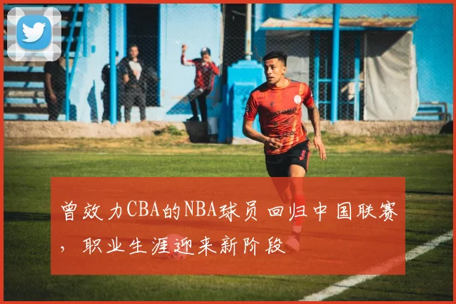 曾效力CBA的NBA球员回归中国联赛，职业生涯迎来新阶段