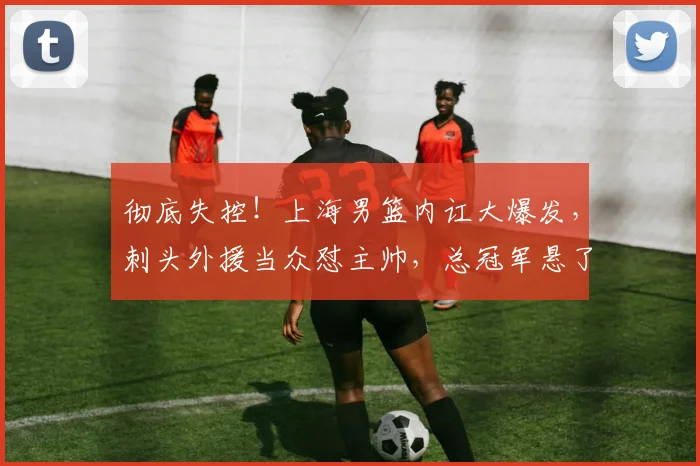 彻底失控！上海男篮内讧大爆发，刺头外援当众怼主帅，总冠军悬了