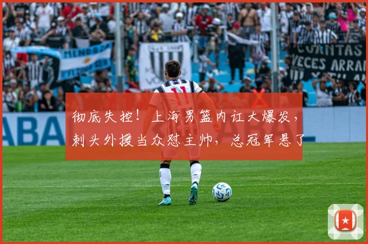 彻底失控!上海男篮内讧大爆发,刺头外援当众怼主帅,总冠军悬了