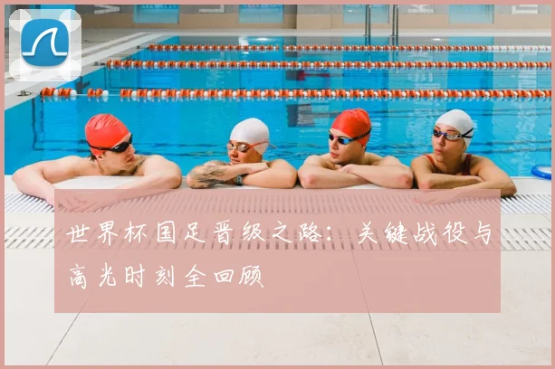 世界杯国足晋级之路:关键战役与高光时刻全回顾