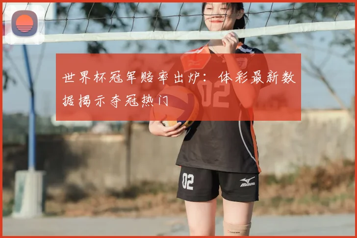 世界杯冠军赔率出炉:体彩最新数据揭示夺冠热门