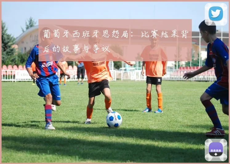 葡萄牙西班牙恩怨局:比赛结果背后的故事与争议