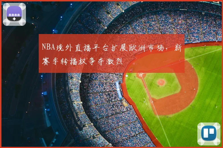 NBA境外直播平台扩展欧洲市场,新赛季转播权争夺激烈