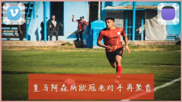 皇马阿森纳欧冠老对手再聚首