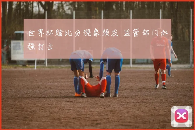 世界杯赌比分现象频发 监管部门加强打击