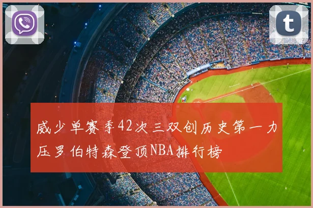 威少单赛季42次三双创历史第一力压罗伯特森登顶NBA排行榜