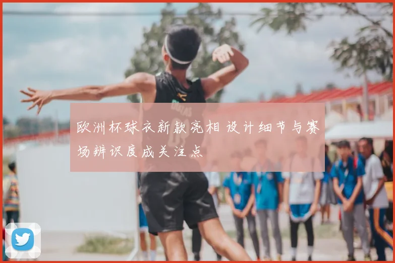 欧洲杯球衣新款亮相 设计细节与赛场辨识度成关注点