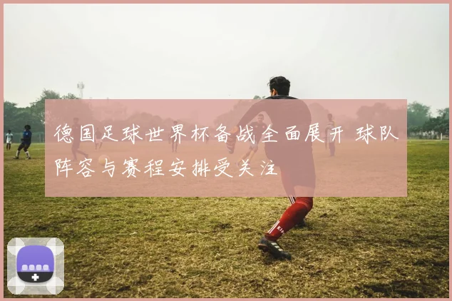 德国足球世界杯备战全面展开 球队阵容与赛程安排受关注