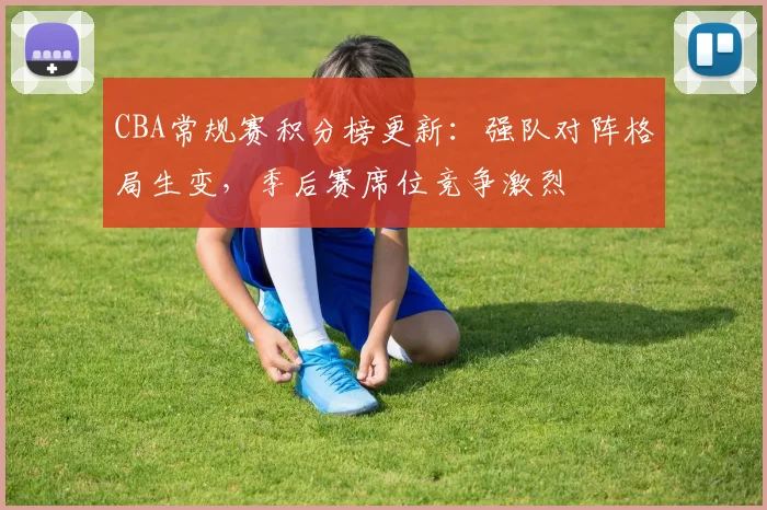 CBA常规赛积分榜更新：强队对阵格局生变，季后赛席位竞争激烈