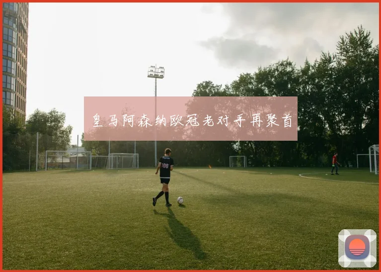 皇马阿森纳欧冠老对手再聚首