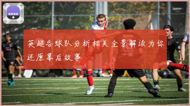 英超各球队分析相关全景解读为你还原幕后故事