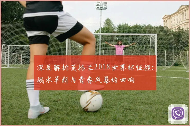 深度解析英格兰2018世界杯征程:战术革新与青春风暴的回响