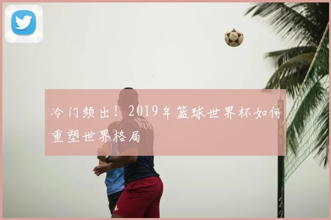 冷门频出!2019年篮球世界杯如何重塑世界格局