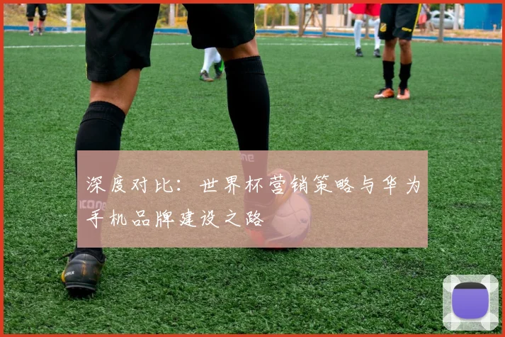 深度对比：世界杯营销策略与华为手机品牌建设之路