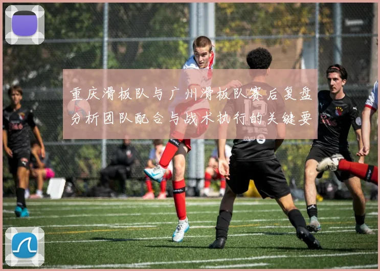 重庆滑板队与广州滑板队赛后复盘分析团队配合与战术执行的关键要素