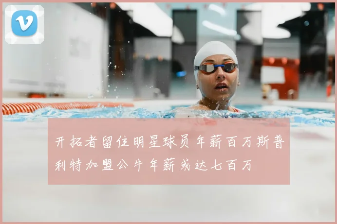 开拓者留住明星球员年薪百万斯普利特加盟公牛年薪或达七百万