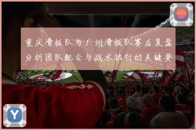 重庆滑板队与广州滑板队赛后复盘分析团队配合与战术执行的关键要素