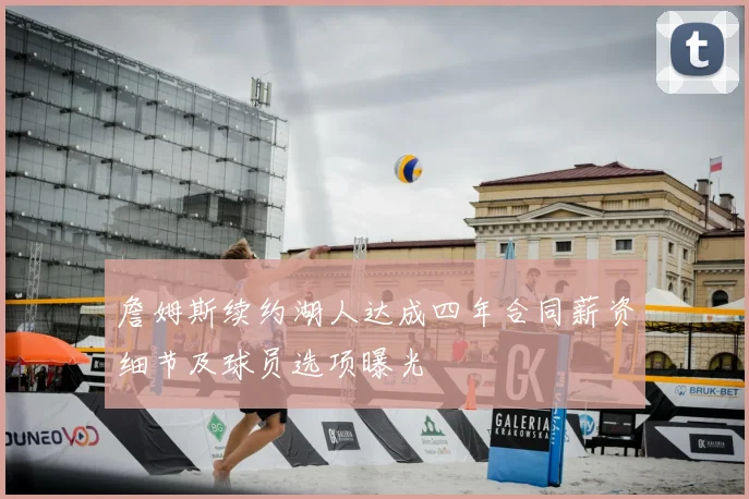 詹姆斯续约湖人达成四年合同薪资细节及球员选项曝光