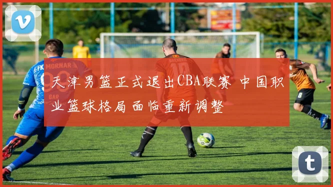 天津男篮正式退出CBA联赛 中国职业篮球格局面临重新调整