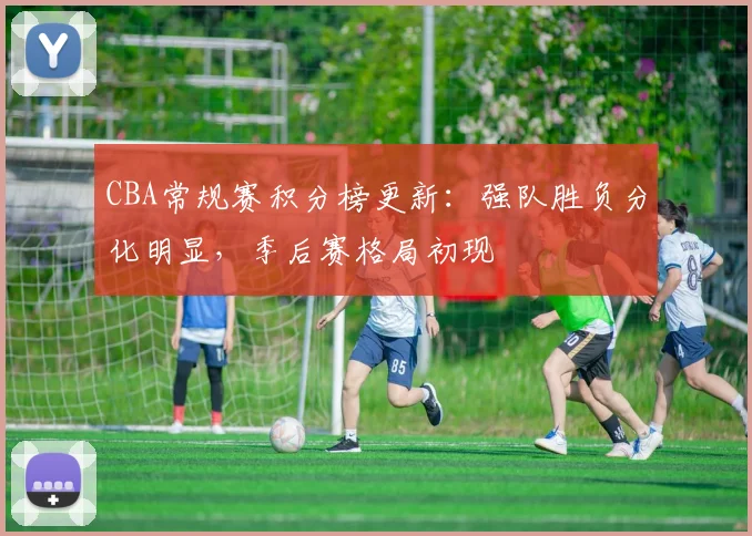 CBA常规赛积分榜更新：强队胜负分化明显，季后赛格局初现