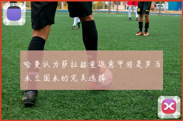 哈曼认为萨拉赫重返意甲将是罗马米兰国米的完美选择