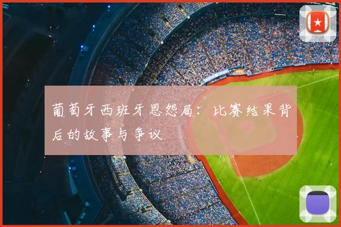 葡萄牙西班牙恩怨局:比赛结果背后的故事与争议