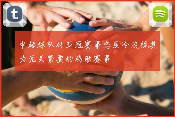 中超球队对亚冠赛事态度冷淡视其为无关紧要的鸡肋赛事