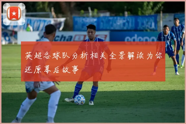 英超各球队分析相关全景解读为你还原幕后故事