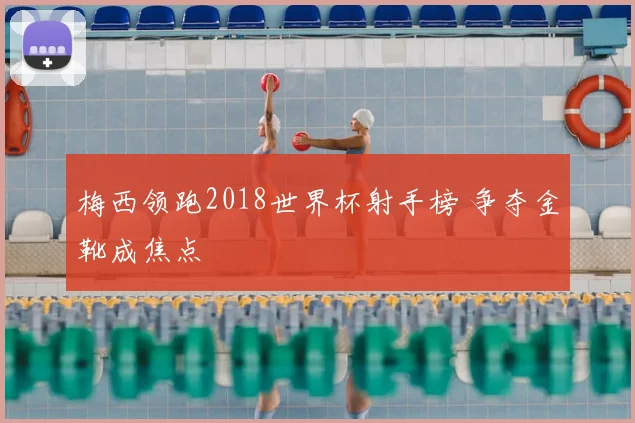 梅西领跑2018世界杯射手榜 争夺金靴成焦点