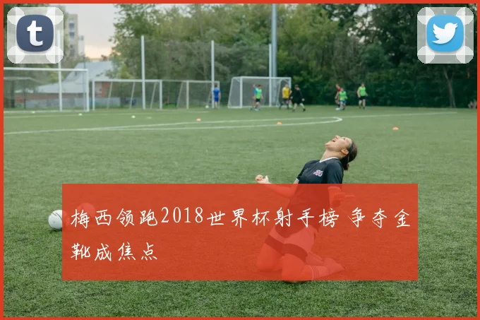 梅西领跑2018世界杯射手榜 争夺金靴成焦点