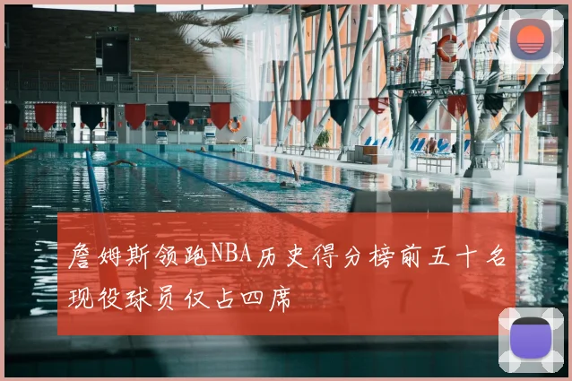 詹姆斯领跑NBA历史得分榜前五十名现役球员仅占四席